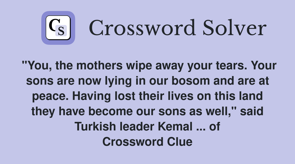 "You, the mothers wipe away your tears. Your sons are now lying in our bosom and are at peace. Having lost their lives on this land they have become our sons as well," said Turkish leader Kemal ... of Crossword Clue