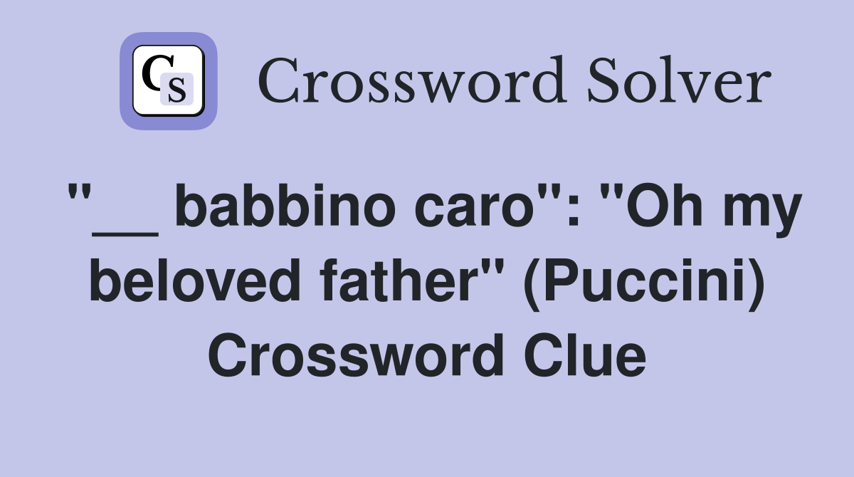 "__ babbino caro": "Oh my beloved father" (Puccini) Crossword Clue