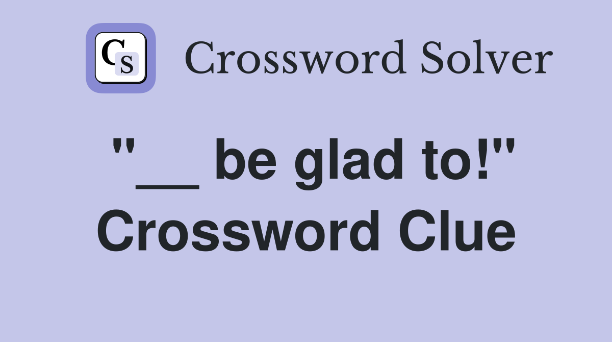 "__ be glad to!" Crossword Clue