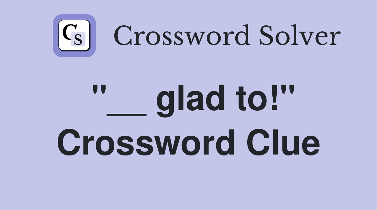 "__ glad to!" Crossword Clue