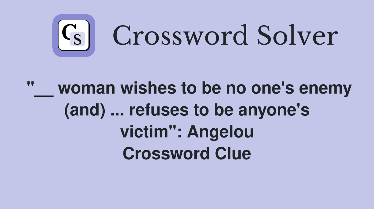 "__ woman wishes to be no one's enemy (and) ... refuses to be anyone's victim": Angelou Crossword Clue