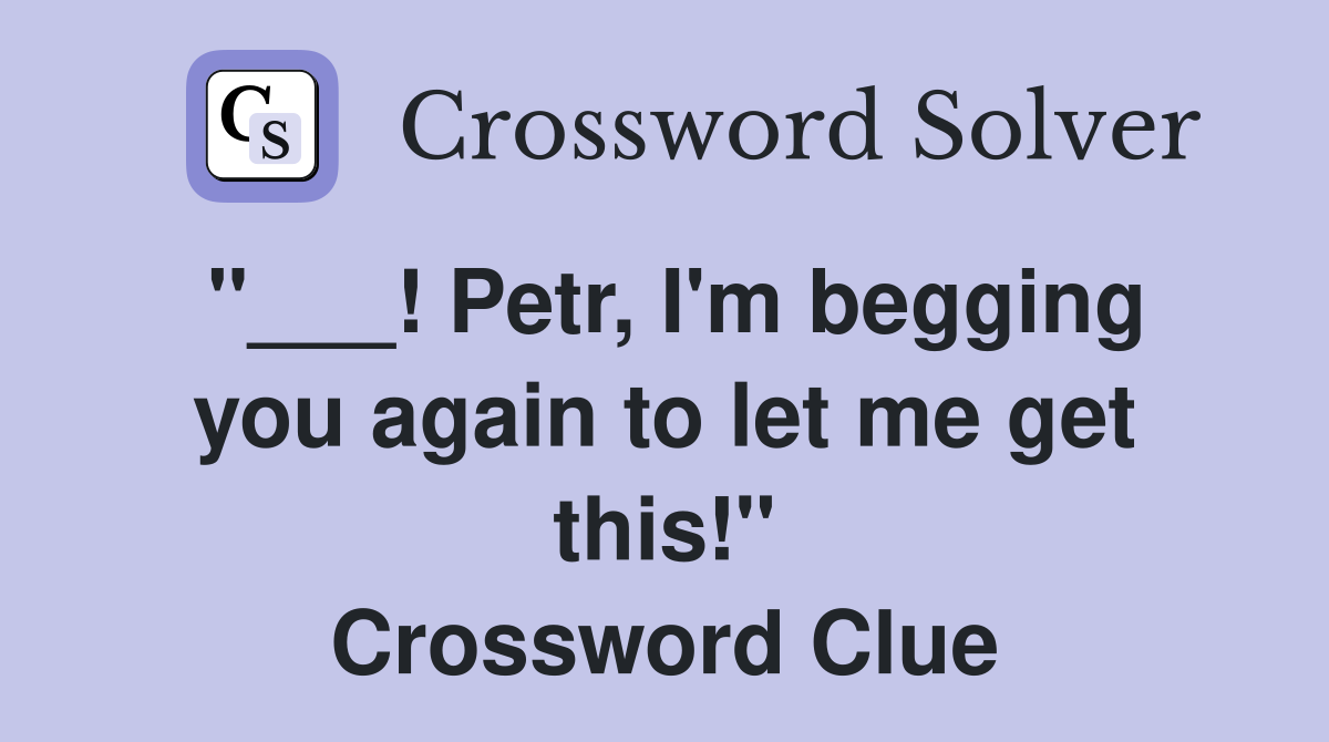 "___! Petr, I'm begging you again to let me get this!" Crossword Clue