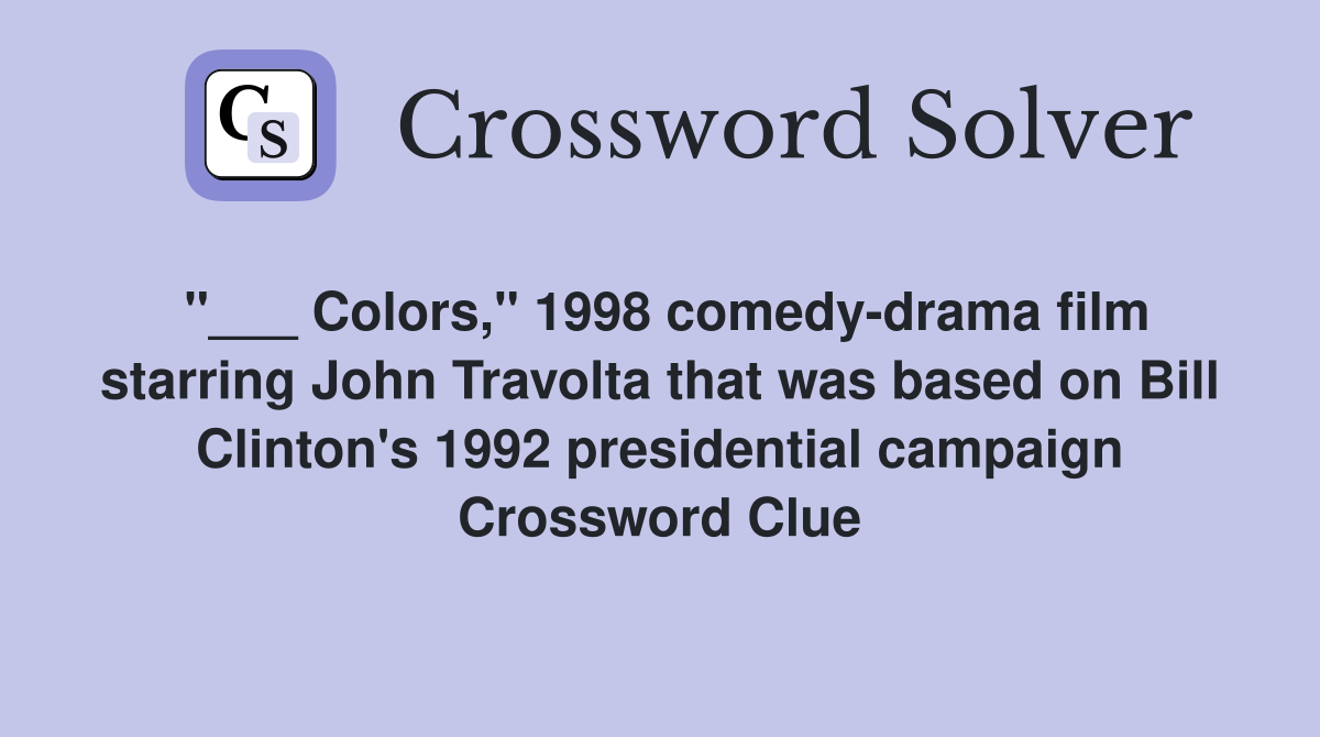 "___ Colors," 1998 comedy-drama film starring John Travolta that was based on Bill Clinton's 1992 presidential campaign Crossword Clue