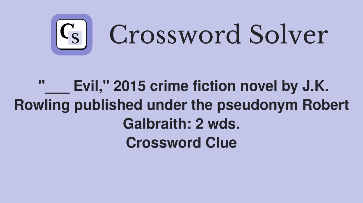"___ Evil," 2015 crime fiction novel by J.K. Rowling published under the pseudonym Robert Galbraith: 2 wds. Crossword Clue