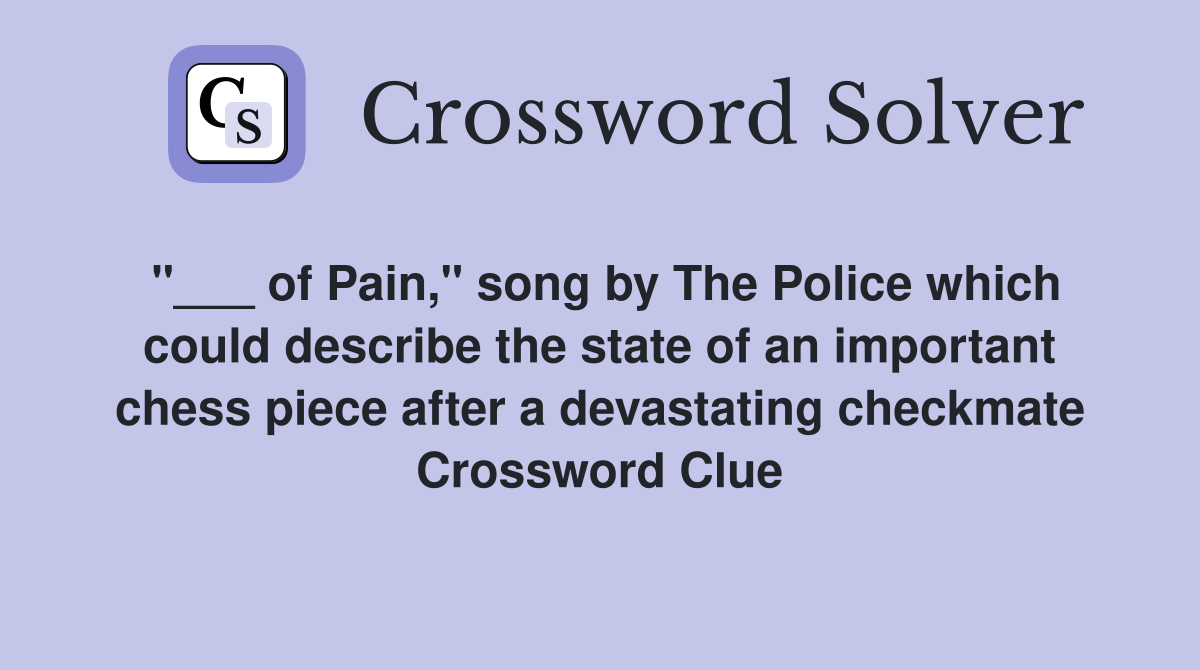 "___ of Pain," song by The Police which could describe the state of an important chess piece after a devastating checkmate Crossword Clue