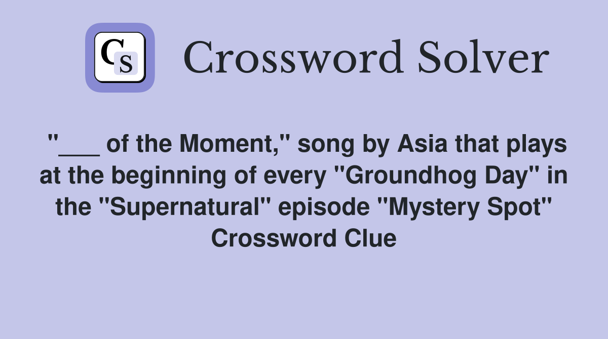 "___ of the Moment," song by Asia that plays at the beginning of every "Groundhog Day" in the "Supernatural" episode "Mystery Spot" Crossword Clue