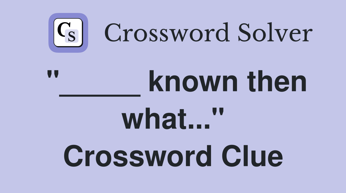 "_____ known then what..." Crossword Clue