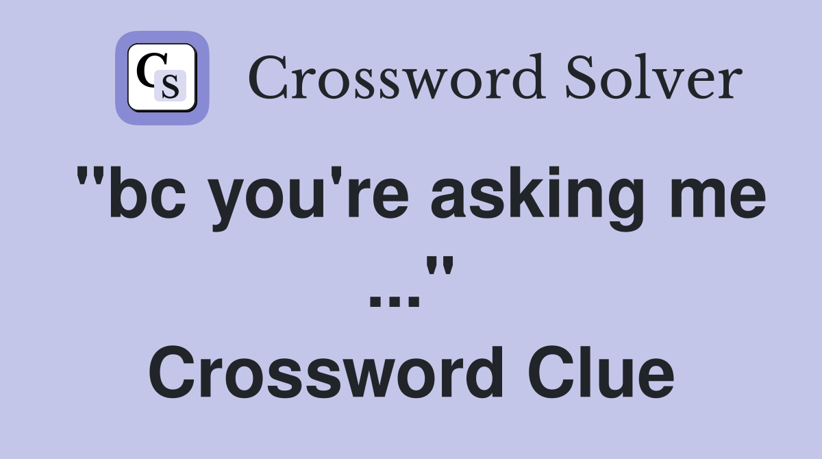 "bc you're asking me ..." Crossword Clue