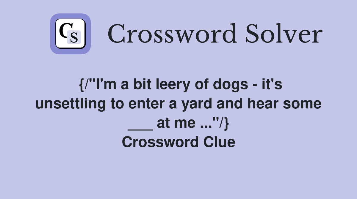 {/"I'm a bit leery of dogs - it's unsettling to enter a yard and hear some ___ at me ..."/} Crossword Clue