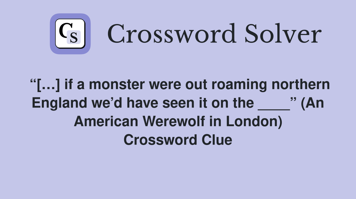 “[…] if a monster were out roaming northern England we’d have seen it on the ____” (An American Werewolf in London) Crossword Clue