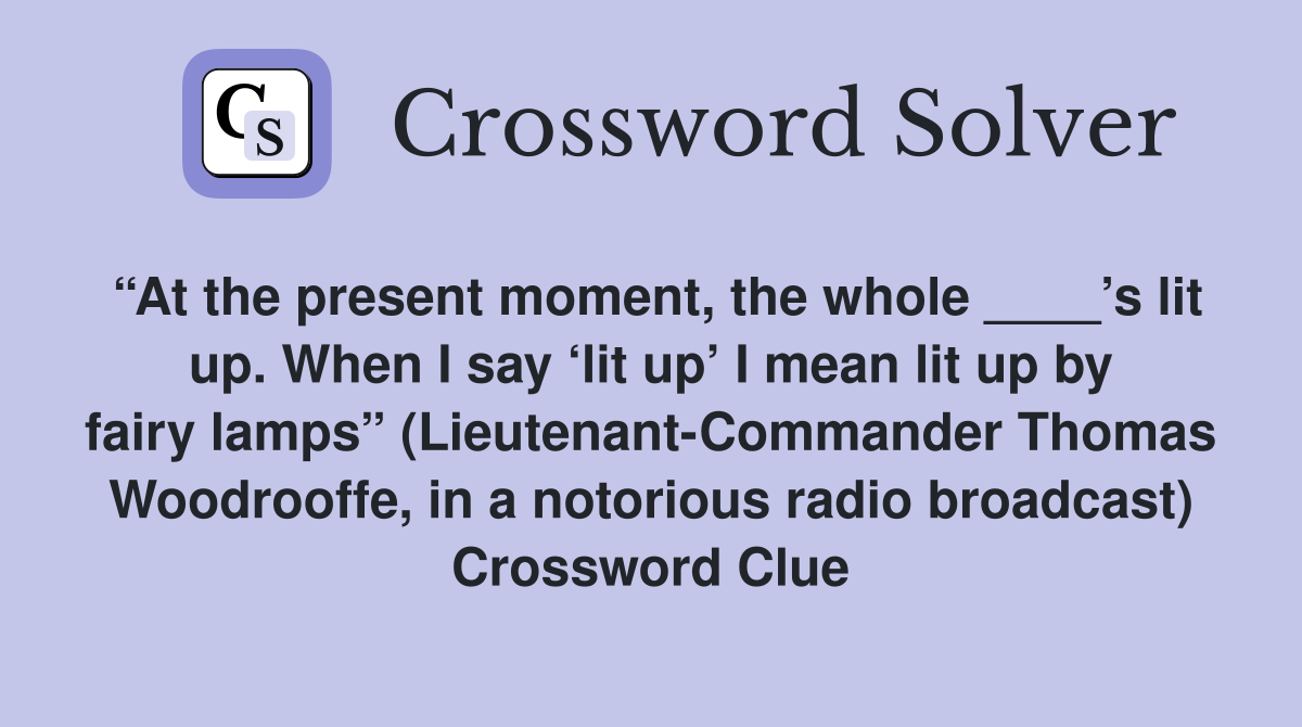 “At the present moment, the whole ____’s lit up. When I say ‘lit up’ I mean lit up by fairy lamps” (Lieutenant-Commander Thomas Woodrooffe, in a notorious radio broadcast) Crossword Clue