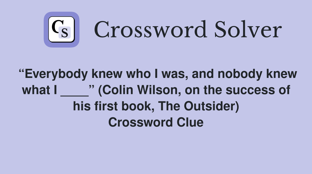 “Everybody knew who I was, and nobody knew what I ____” (Colin Wilson, on the success of his first book, The Outsider) Crossword Clue