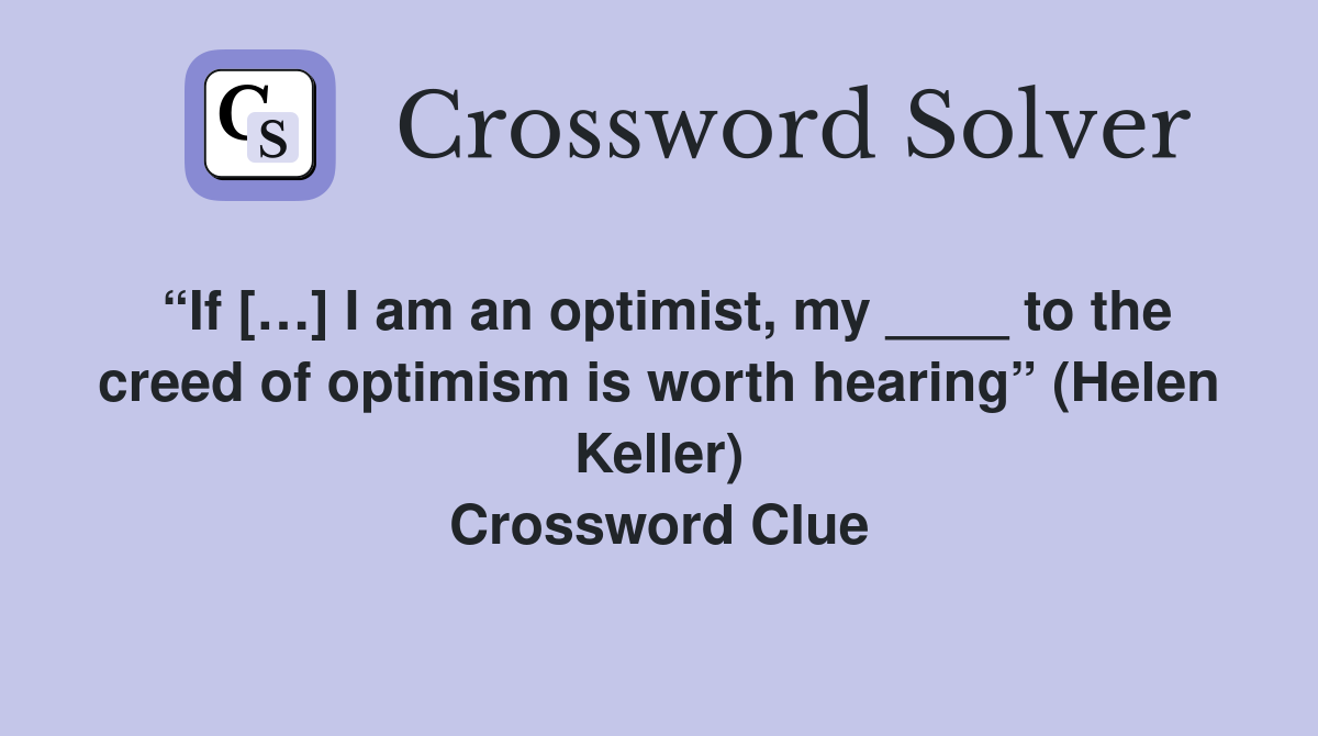 “If […] I am an optimist, my ____ to the creed of optimism is worth hearing” (Helen Keller) Crossword Clue