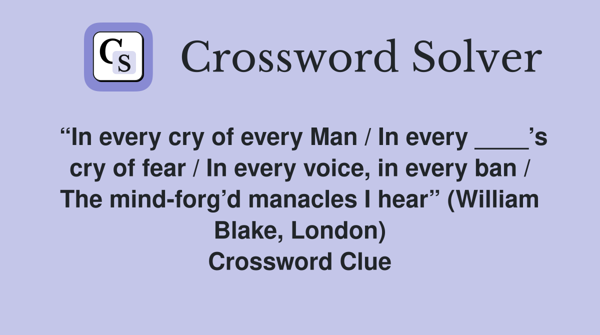 “In every cry of every Man / In every ____’s cry of fear / In every voice, in every ban / The mind-forg’d manacles I hear” (William Blake, London) Crossword Clue