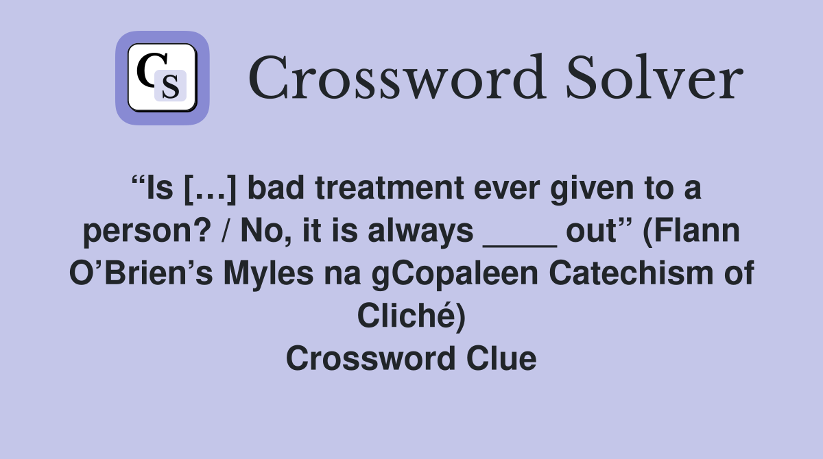 “Is […] bad treatment ever given to a person? / No, it is always ____ out” (Flann O’Brien’s Myles na gCopaleen Catechism of Cliché) Crossword Clue