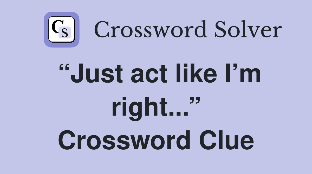 “Just act like I’m right...” Crossword Clue