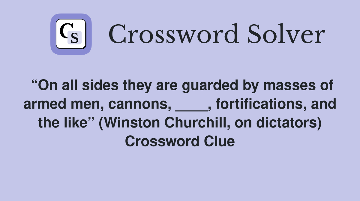 “On all sides they are guarded by masses of armed men, cannons, ____, fortifications, and the like” (Winston Churchill, on dictators) Crossword Clue