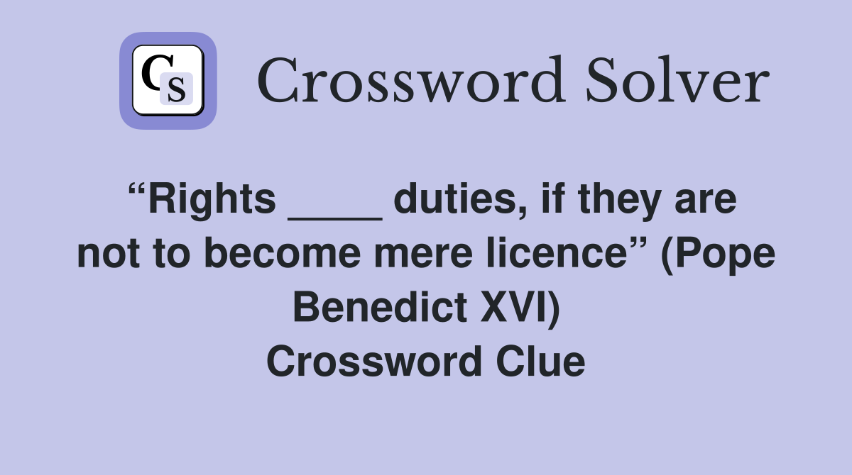 “Rights ____ duties, if they are not to become mere licence” (Pope Benedict XVI) Crossword Clue