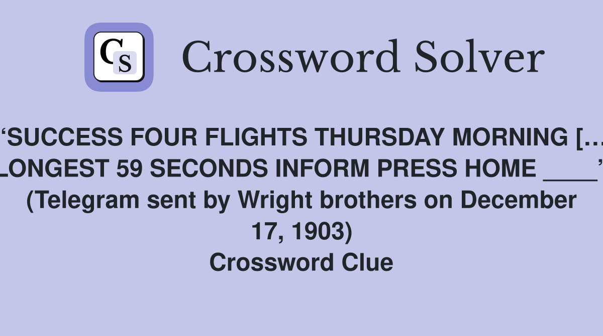 “SUCCESS FOUR FLIGHTS THURSDAY MORNING […] LONGEST 59 SECONDS INFORM PRESS HOME ____” (Telegram sent by Wright brothers on December 17, 1903) Crossword Clue