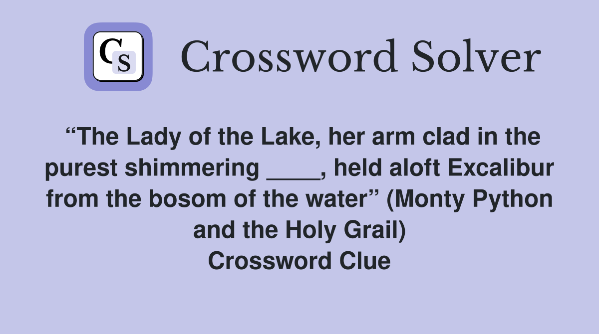 “The Lady of the Lake, her arm clad in the purest shimmering ____, held aloft Excalibur from the bosom of the water” (Monty Python and the Holy Grail) Crossword Clue