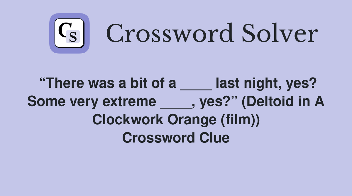 “There was a bit of a ____ last night, yes? Some very extreme ____, yes?” (Deltoid in A Clockwork Orange (film)) Crossword Clue