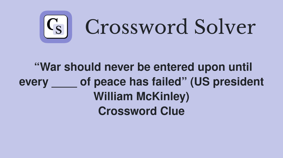 “War should never be entered upon until every ____ of peace has failed” (US president William McKinley) Crossword Clue