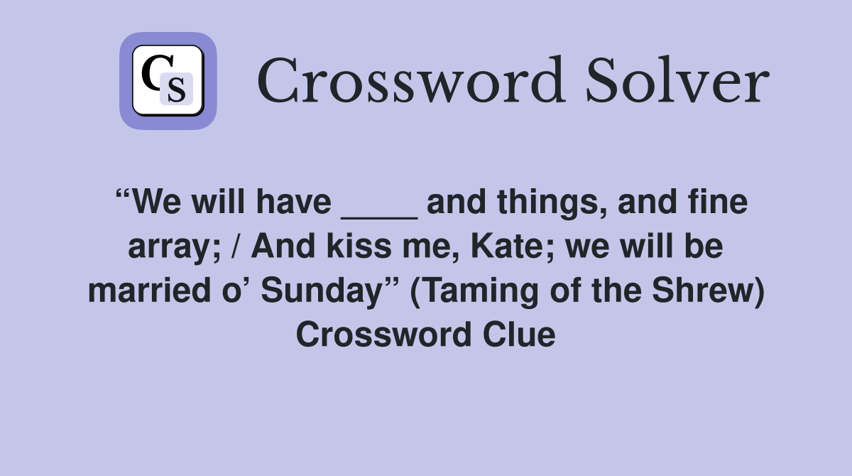 “We will have ____ and things, and fine array; / And kiss me, Kate; we will be married o’ Sunday” (Taming of the Shrew) Crossword Clue