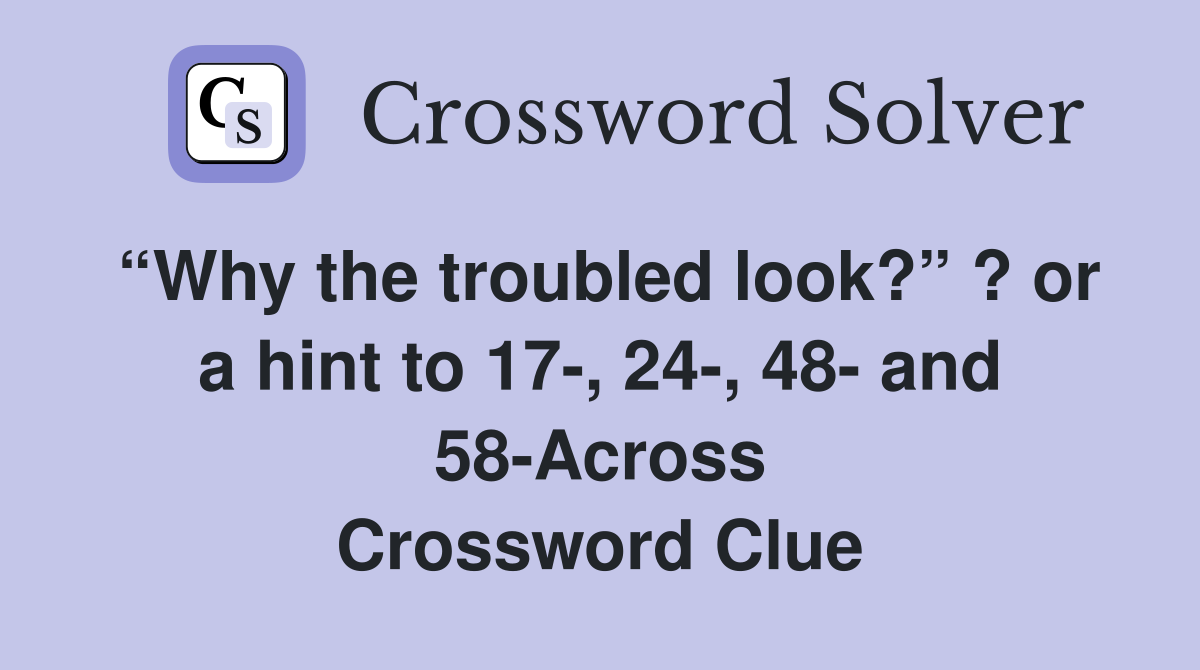 “Why the troubled look?” ? or a hint to 17-, 24-, 48- and 58-Across Crossword Clue