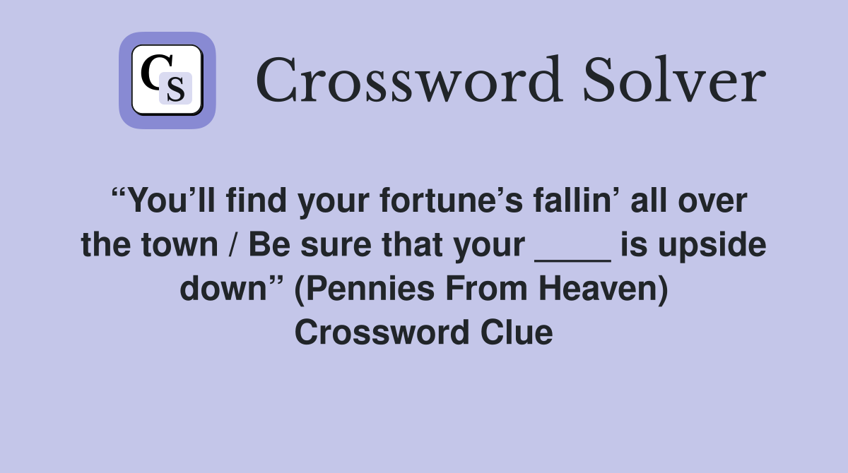 “You’ll find your fortune’s fallin’ all over the town / Be sure that your ____ is upside down” (Pennies From Heaven) Crossword Clue