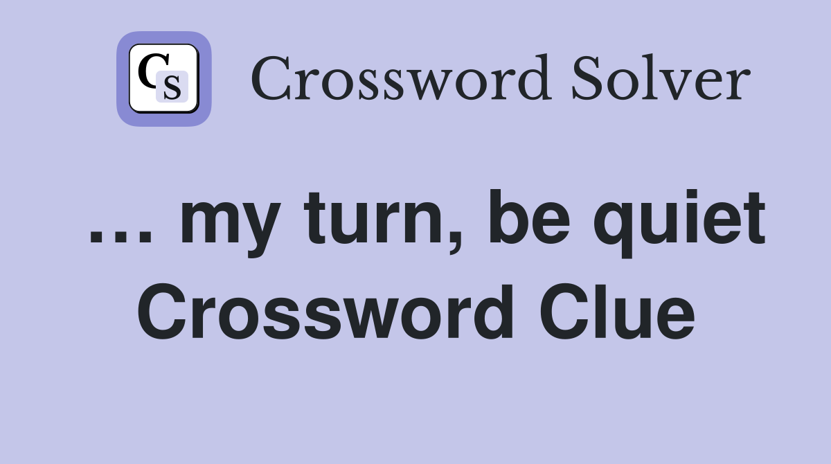 … my turn, be quiet Crossword Clue