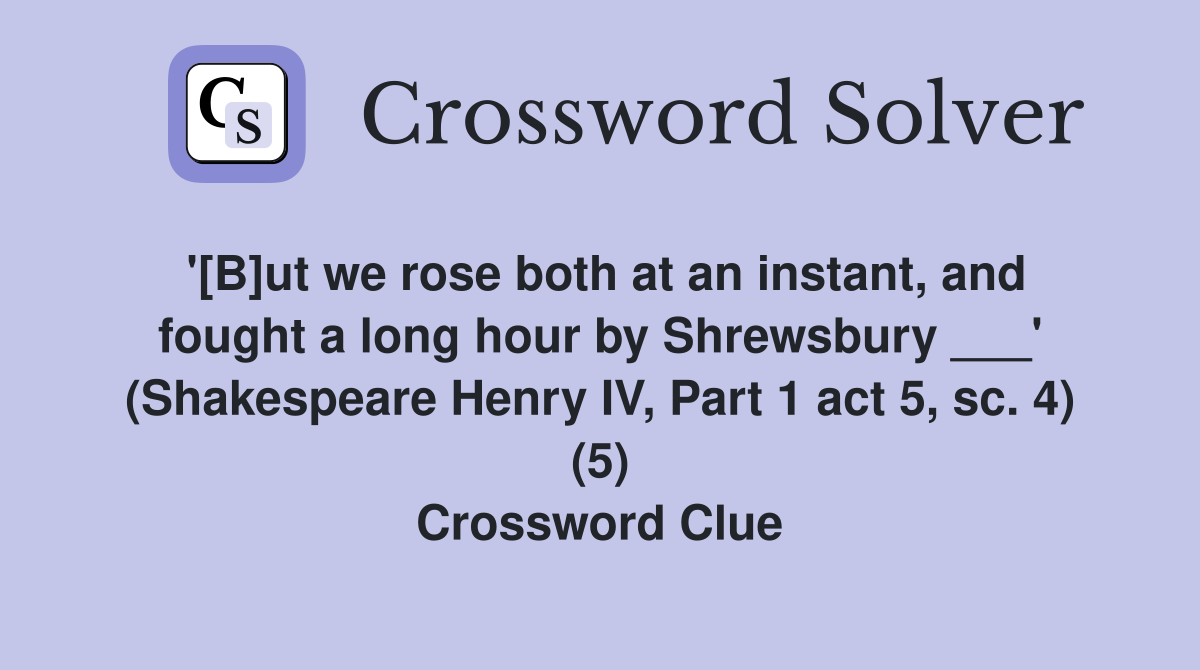 '[B]ut we rose both at an instant, and fought a long hour by Shrewsbury ___' (Shakespeare Henry IV, Part 1 act 5, sc. 4) (5) Crossword Clue