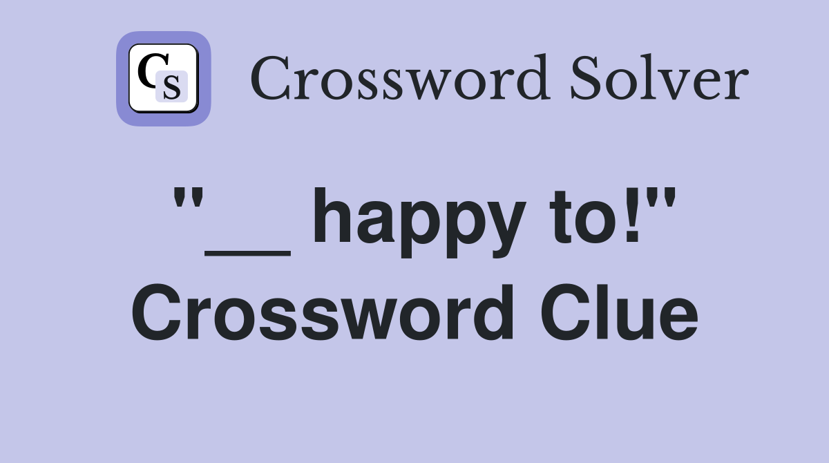 ''__ happy to!'' Crossword Clue
