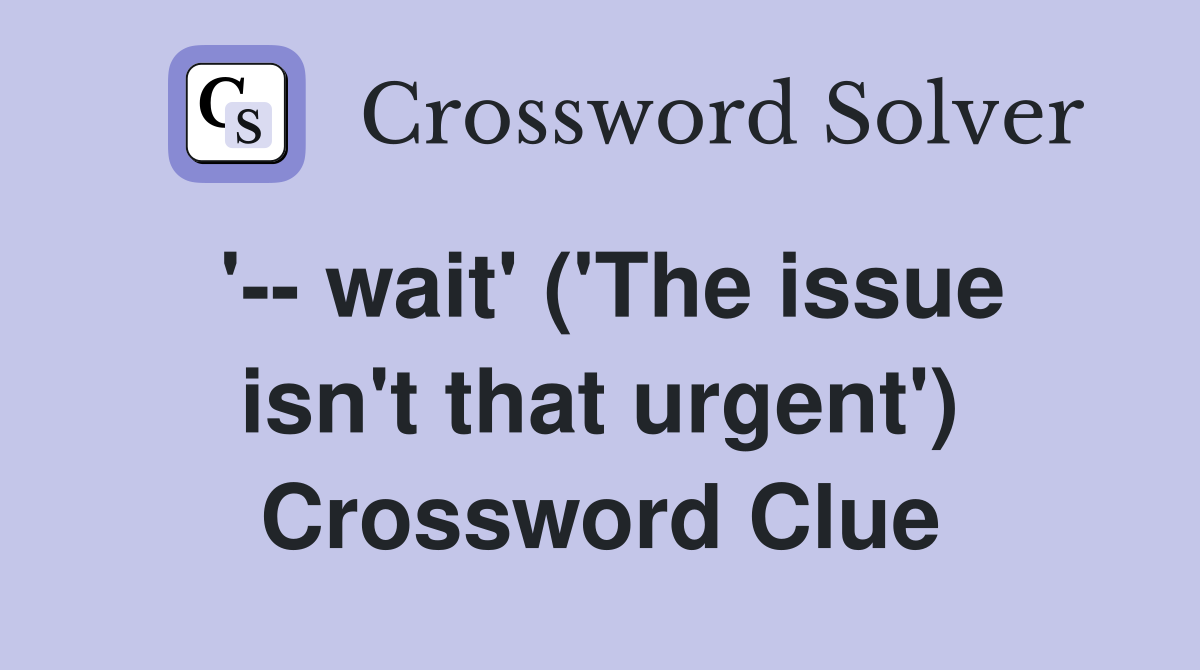 '-- wait' ('The issue isn't that urgent') Crossword Clue
