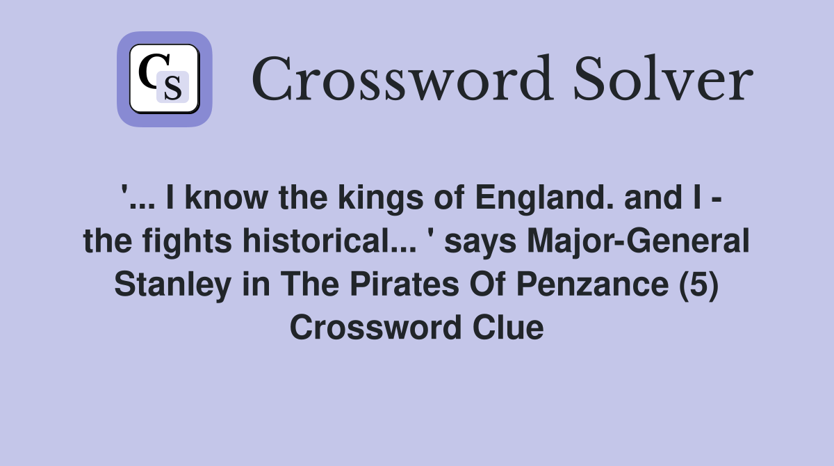 '... I know the kings of England. and I - the fights historical... ' says Major-General Stanley in The Pirates Of Penzance (5) Crossword Clue