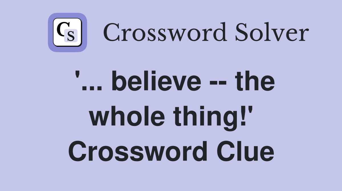 '... believe -- the whole thing!' Crossword Clue
