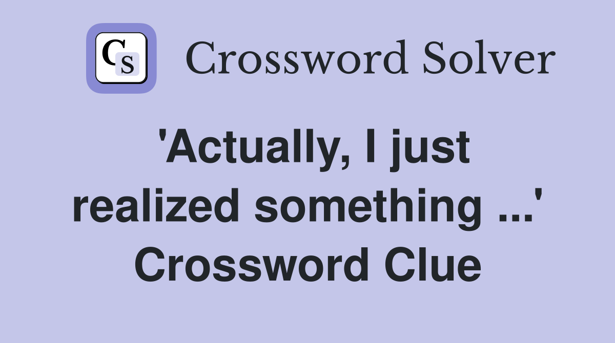 'Actually, I just realized something ...' Crossword Clue