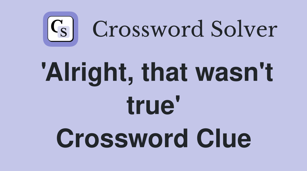 'Alright, that wasn't true' Crossword Clue