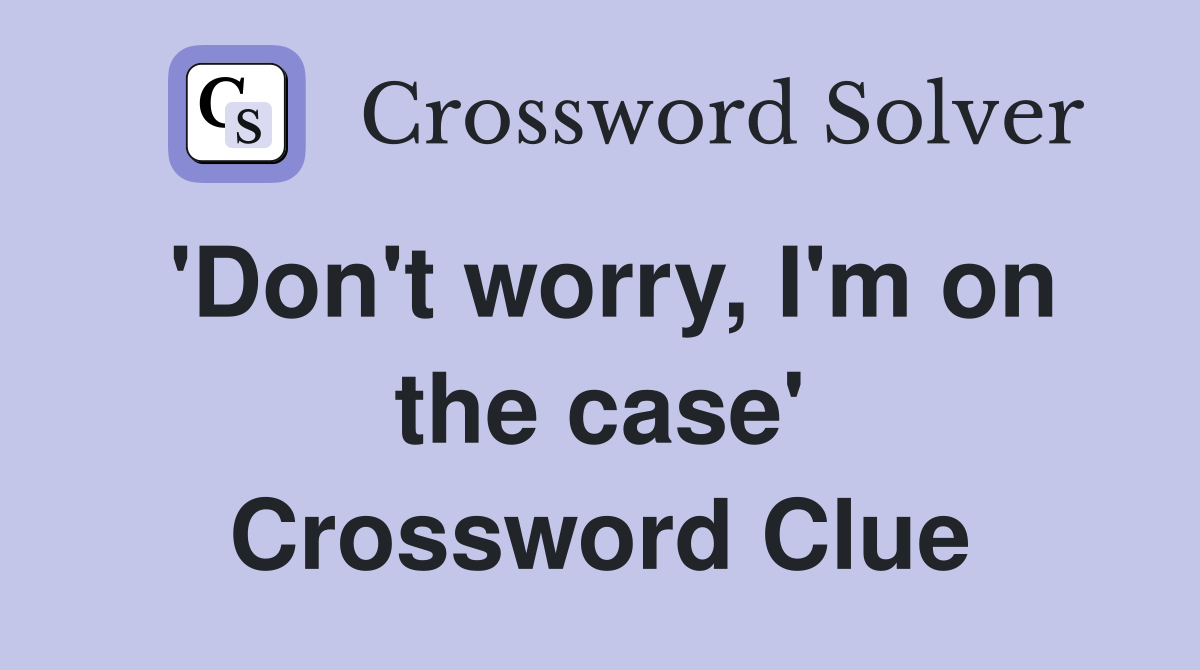 'Don't worry, I'm on the case' Crossword Clue