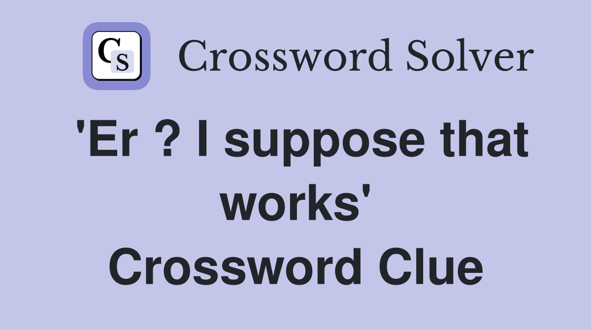 'Er ? I suppose that works' Crossword Clue