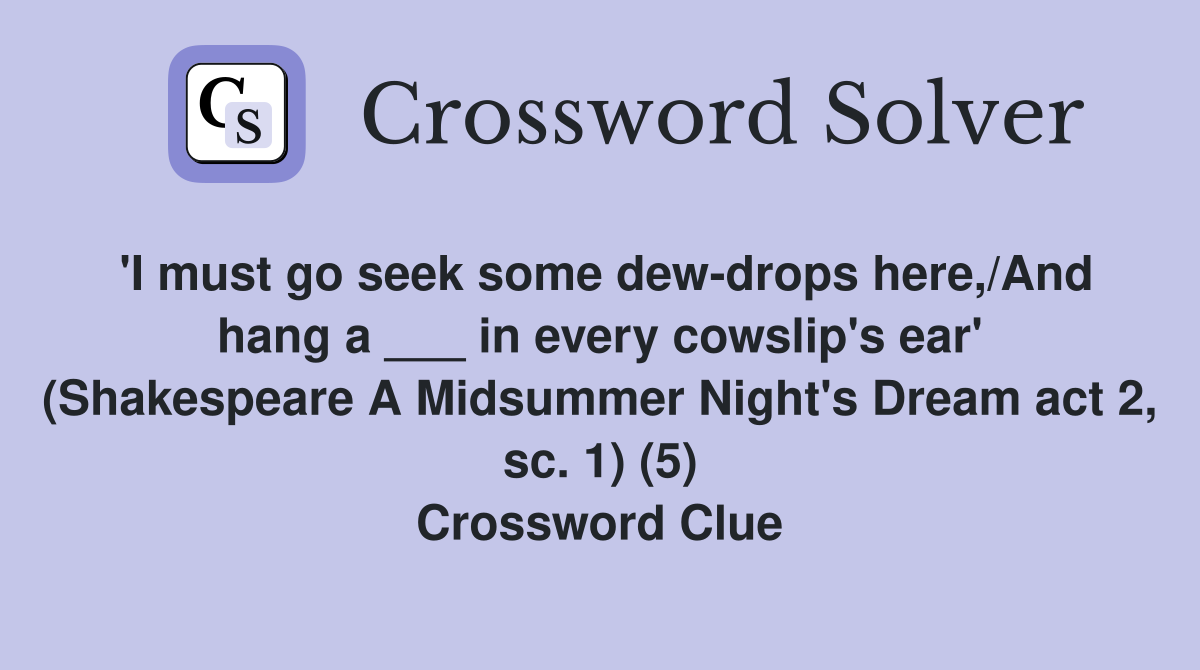 'I must go seek some dew-drops here,/And hang a ___ in every cowslip's ear' (Shakespeare A Midsummer Night's Dream act 2, sc. 1) (5) Crossword Clue