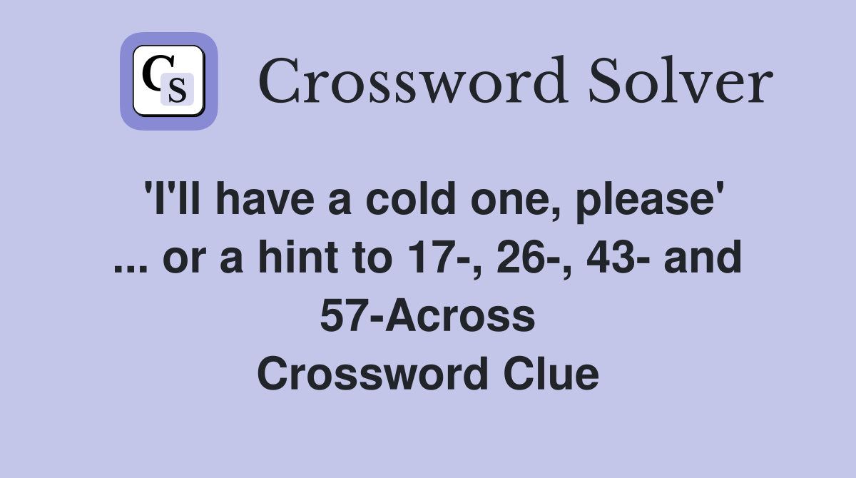 'I'll have a cold one, please' ... or a hint to 17-, 26-, 43- and 57-Across Crossword Clue