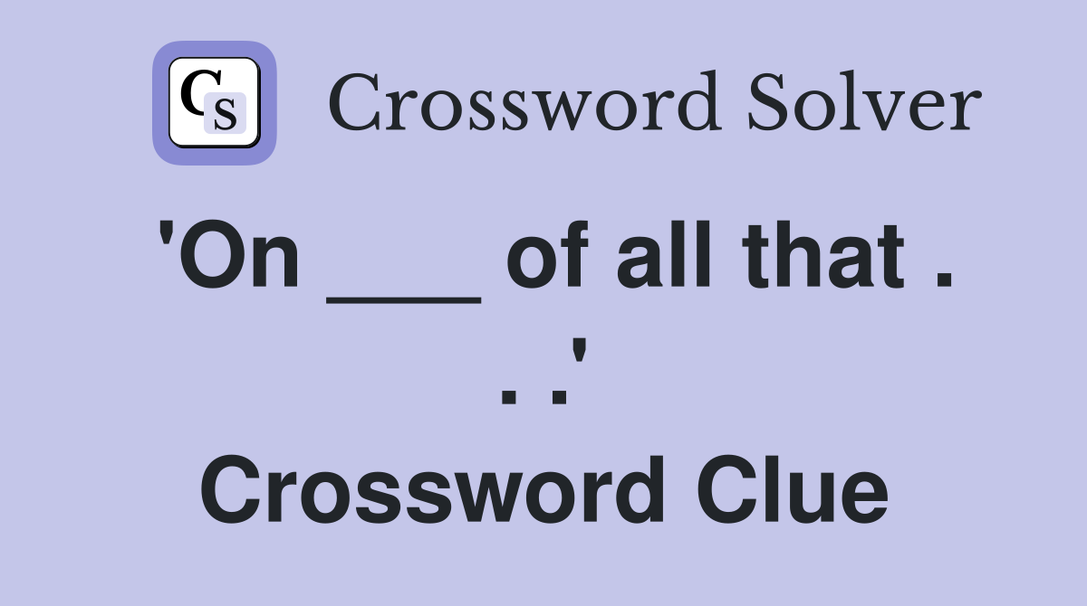 'On ___ of all that . . .' Crossword Clue