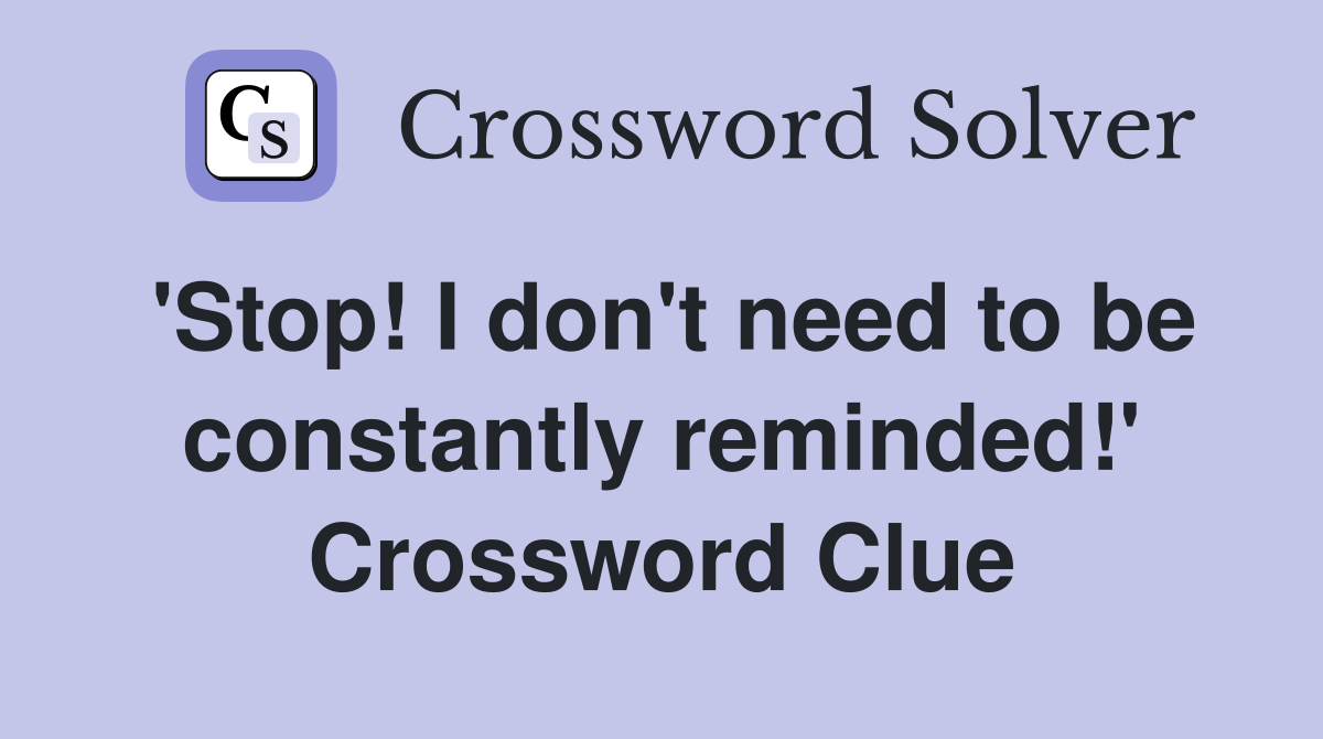 'Stop! I don't need to be constantly reminded!' Crossword Clue