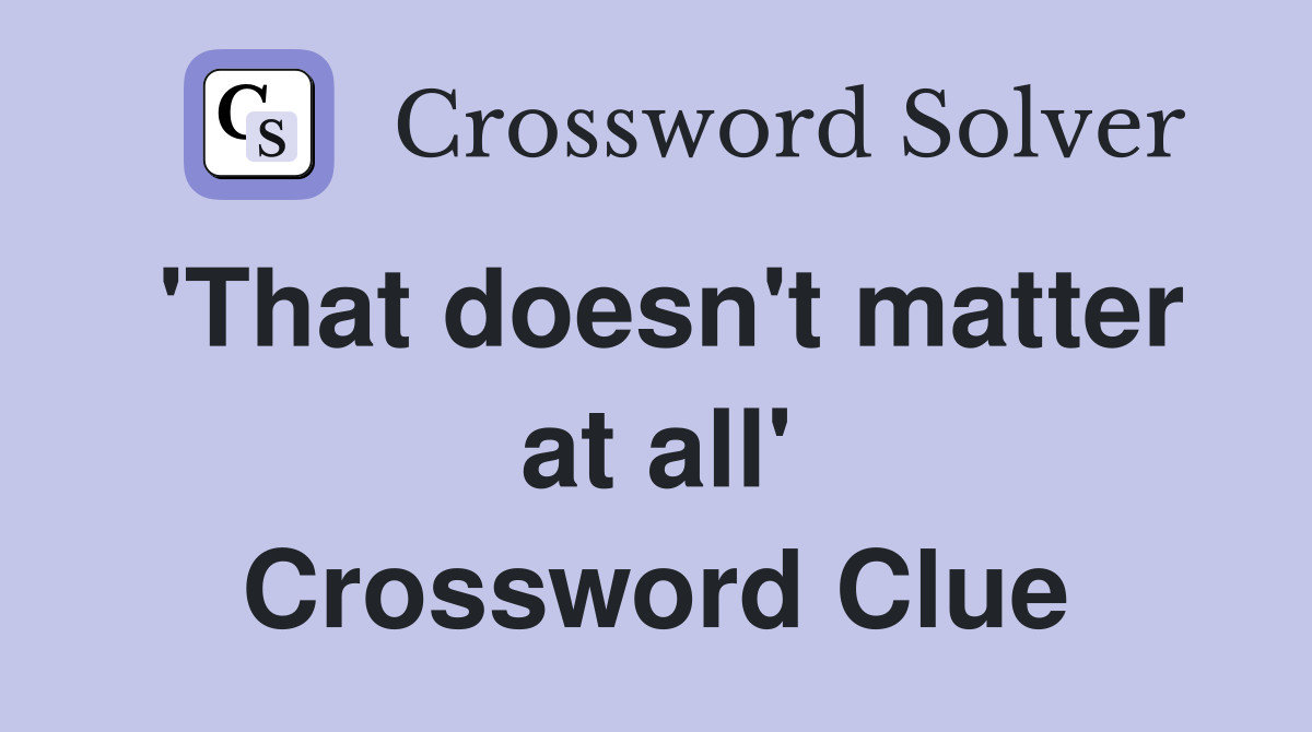'That doesn't matter at all' Crossword Clue