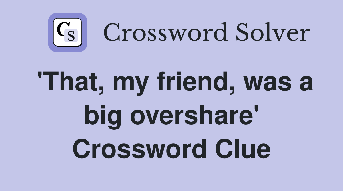 'That, my friend, was a big overshare' Crossword Clue