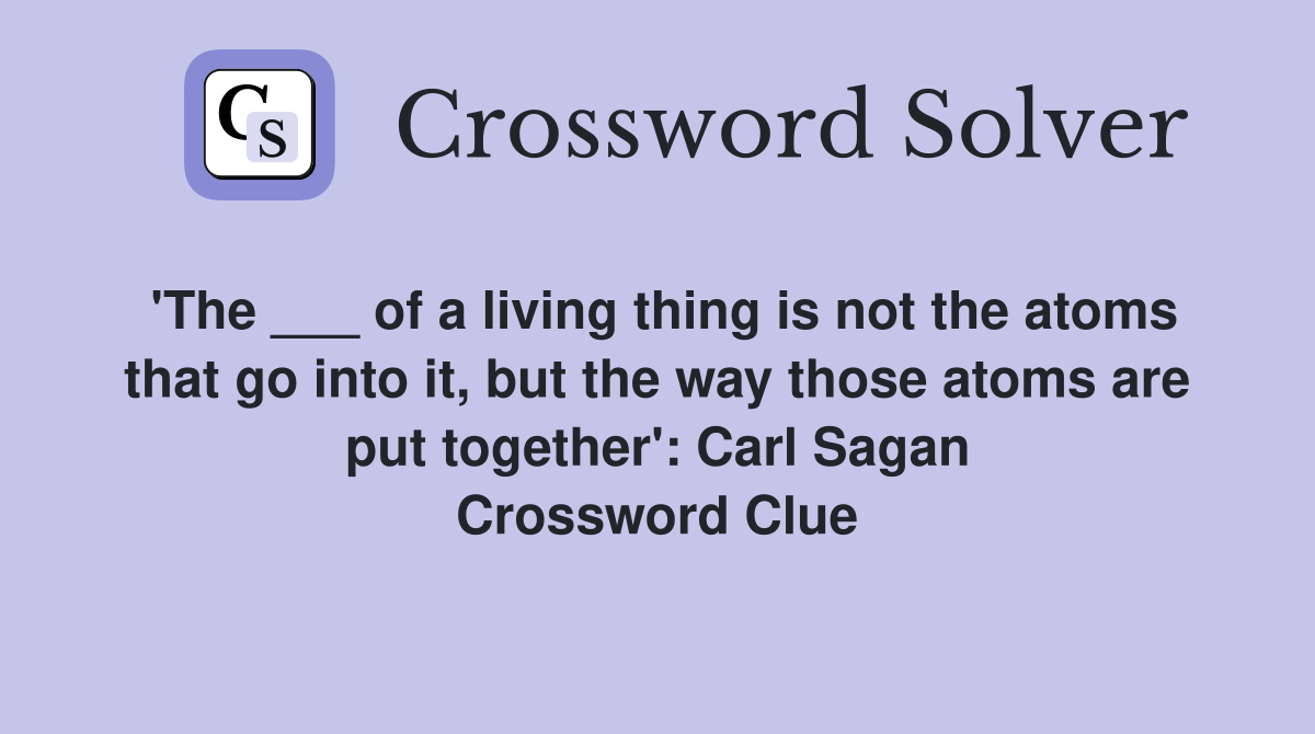 'The ___ of a living thing is not the atoms that go into it, but the way those atoms are put together': Carl Sagan Crossword Clue
