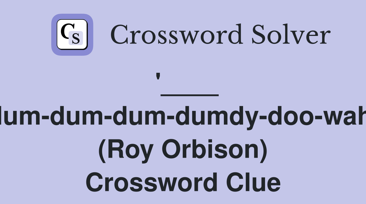'____ (dum-dum-dum-dumdy-doo-wah)' (Roy Orbison) Crossword Clue