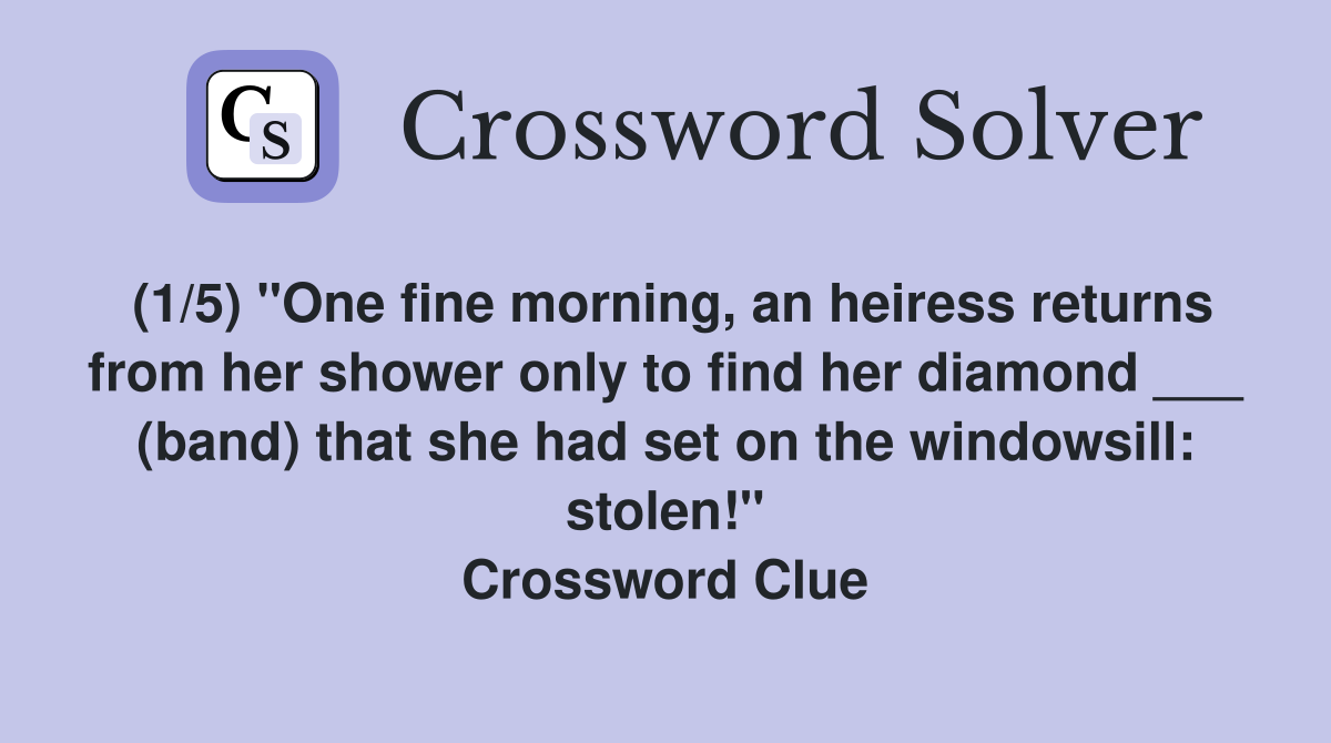 (1/5) "One fine morning, an heiress returns from her shower only to find her diamond ___ (band) that she had set on the windowsill: stolen!" Crossword Clue