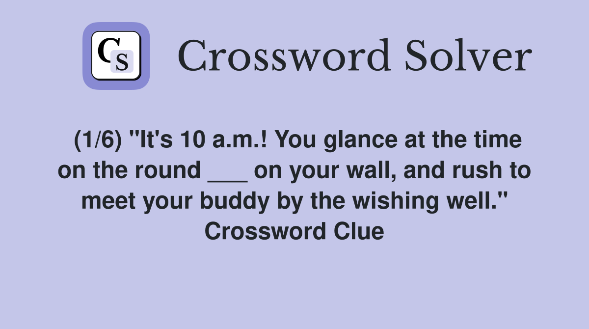 (1/6) "It's 10 a.m.! You glance at the time on the round ___ on your wall, and rush to meet your buddy by the wishing well." Crossword Clue