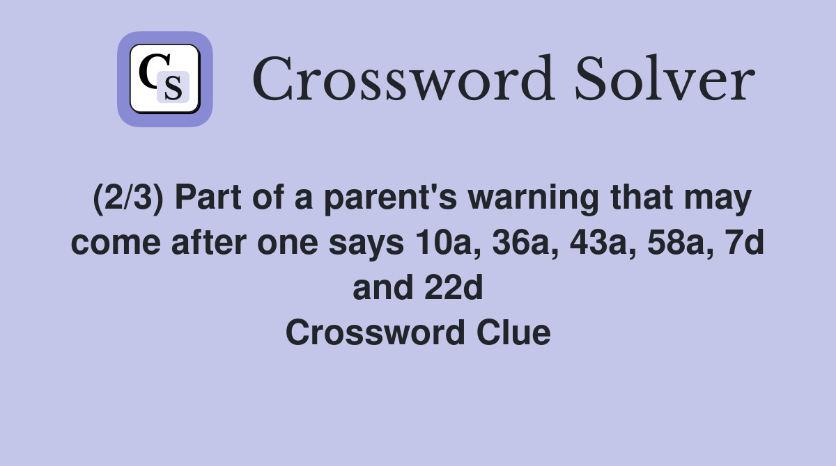 (2/3) Part of a parent's warning that may come after one says 10a, 36a, 43a, 58a, 7d and 22d Crossword Clue